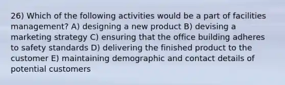 26) Which of the following activities would be a part of facilities management? A) designing a new product B) devising a marketing strategy C) ensuring that the office building adheres to safety standards D) delivering the finished product to the customer E) maintaining demographic and contact details of potential customers