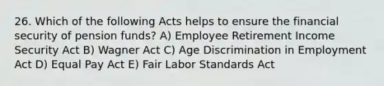 26. Which of the following Acts helps to ensure the financial security of pension funds? A) Employee Retirement Income Security Act B) Wagner Act C) Age Discrimination in Employment Act D) Equal Pay Act E) Fair Labor Standards Act