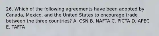 26. Which of the following agreements have been adopted by Canada, Mexico, and the United States to encourage trade between the three countries? A. CSN B. NAFTA C. PICTA D. APEC E. TAFTA