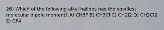 26) Which of the following alkyl halides has the smallest molecular dipole moment? A) CH3F B) CH3Cl C) CH2I2 D) CH2Cl2 E) CF4