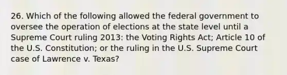 26. Which of the following allowed the federal government to oversee the operation of elections at the state level until a Supreme Court ruling 2013: the Voting Rights Act; Article 10 of the U.S. Constitution; or the ruling in the U.S. Supreme Court case of Lawrence v. Texas?