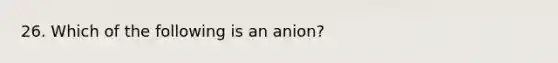 26. Which of the following is an anion?