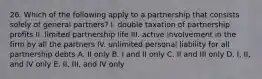 26. Which of the following apply to a partnership that consists solely of general partners? I. double taxation of partnership profits II. limited partnership life III. active involvement in the firm by all the partners IV. unlimited personal liability for all partnership debts A. II only B. I and II only C. II and III only D. I, II, and IV only E. II, III, and IV only