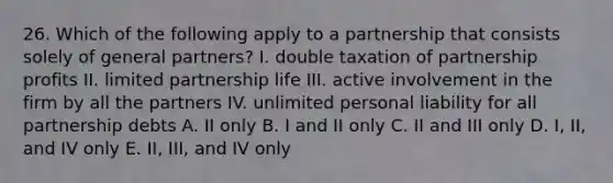 26. Which of the following apply to a partnership that consists solely of general partners? I. double taxation of partnership profits II. limited partnership life III. active involvement in the firm by all the partners IV. unlimited personal liability for all partnership debts A. II only B. I and II only C. II and III only D. I, II, and IV only E. II, III, and IV only