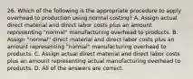 26. Which of the following is the appropriate procedure to apply overhead to production using normal costing? A. Assign actual direct material and direct labor costs plus an amount representing "normal" manufacturing overhead to products. B. Assign "normal" direct material and direct labor costs plus an amount representing "normal" manufacturing overhead to products. C. Assign actual direct material and direct labor costs plus an amount representing actual manufacturing overhead to products. D. All of the answers are correct.