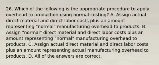 26. Which of the following is the appropriate procedure to apply overhead to production using normal costing? A. Assign actual direct material and direct labor costs plus an amount representing "normal" manufacturing overhead to products. B. Assign "normal" direct material and direct labor costs plus an amount representing "normal" manufacturing overhead to products. C. Assign actual direct material and direct labor costs plus an amount representing actual manufacturing overhead to products. D. All of the answers are correct.