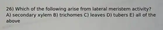 26) Which of the following arise from lateral meristem activity? A) secondary xylem B) trichomes C) leaves D) tubers E) all of the above