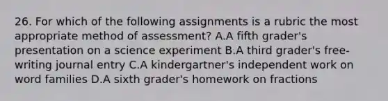 26. For which of the following assignments is a rubric the most appropriate method of assessment? A.A fifth grader's presentation on a science experiment B.A third grader's free-writing journal entry C.A kindergartner's independent work on word families D.A sixth grader's homework on fractions