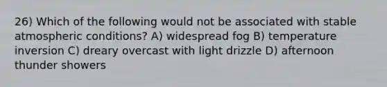 26) Which of the following would not be associated with stable atmospheric conditions? A) widespread fog B) temperature inversion C) dreary overcast with light drizzle D) afternoon thunder showers