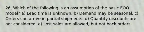 26. Which of the following is an assumption of the basic EOQ model? a) Lead time is unknown. b) Demand may be seasonal. c) Orders can arrive in partial shipments. d) Quantity discounts are not considered. e) Lost sales are allowed, but not back orders.