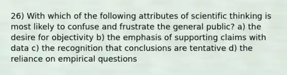 26) With which of the following attributes of scientific thinking is most likely to confuse and frustrate the general public? a) the desire for objectivity b) the emphasis of supporting claims with data c) the recognition that conclusions are tentative d) the reliance on empirical questions