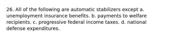 26. All of the following are automatic stabilizers except a. unemployment insurance benefits. b. payments to welfare recipients. c. progressive federal income taxes. d. national defense expenditures.