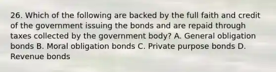 26. Which of the following are backed by the full faith and credit of the government issuing the bonds and are repaid through taxes collected by the government body? A. General obligation bonds B. Moral obligation bonds C. Private purpose bonds D. Revenue bonds