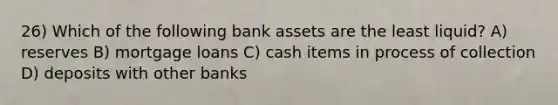 26) Which of the following bank assets are the least liquid? A) reserves B) mortgage loans C) cash items in process of collection D) deposits with other banks