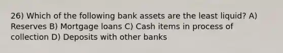 26) Which of the following bank assets are the least liquid? A) Reserves B) Mortgage loans C) Cash items in process of collection D) Deposits with other banks