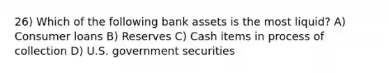 26) Which of the following bank assets is the most liquid? A) Consumer loans B) Reserves C) Cash items in process of collection D) U.S. government securities