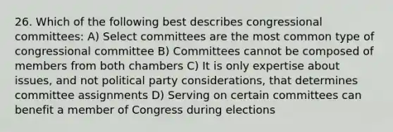 26. Which of the following best describes congressional committees: A) Select committees are the most common type of congressional committee B) Committees cannot be composed of members from both chambers C) It is only expertise about issues, and not political party considerations, that determines committee assignments D) Serving on certain committees can benefit a member of Congress during elections