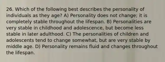 26. Which of the following best describes the personality of individuals as they age? A) Personality does not change; it is completely stable throughout the lifespan. B) Personalities are very stable in childhood and adolescence, but become less stable in later adulthood. C) The personalities of children and adolescents tend to change somewhat, but are very stable by middle age. D) Personality remains fluid and changes throughout the lifespan.