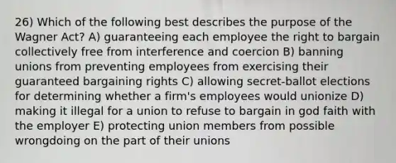 26) Which of the following best describes the purpose of the Wagner Act? A) guaranteeing each employee the right to bargain collectively free from interference and coercion B) banning unions from preventing employees from exercising their guaranteed bargaining rights C) allowing secret-ballot elections for determining whether a firm's employees would unionize D) making it illegal for a union to refuse to bargain in god faith with the employer E) protecting union members from possible wrongdoing on the part of their unions