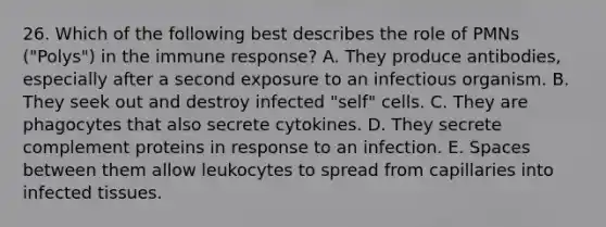 26. Which of the following best describes the role of PMNs ("Polys") in the immune response? A. They produce antibodies, especially after a second exposure to an infectious organism. B. They seek out and destroy infected "self" cells. C. They are phagocytes that also secrete cytokines. D. They secrete complement proteins in response to an infection. E. Spaces between them allow leukocytes to spread from capillaries into infected tissues.