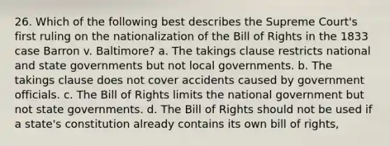 26. Which of the following best describes the Supreme Court's first ruling on the nationalization of the Bill of Rights in the 1833 case Barron v. Baltimore? a. The takings clause restricts national and state governments but not local governments. b. The takings clause does not cover accidents caused by government officials. c. The Bill of Rights limits the national government but not state governments. d. The Bill of Rights should not be used if a state's constitution already contains its own bill of rights,