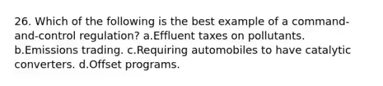 26. Which of the following is the best example of a command-and-control regulation? a.Effluent taxes on pollutants. b.Emissions trading. c.Requiring automobiles to have catalytic converters. d.Offset programs.