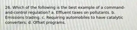 26. Which of the following is the best example of a command-and-control regulation? a. Effluent taxes on pollutants. b. Emissions trading. c. Requiring automobiles to have catalytic converters. d. Offset programs.