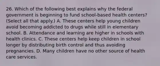 26. Which of the following best explains why the federal government is beginning to fund school-based health centers? (Select all that apply.) A. These centers help young children avoid becoming addicted to drugs while still in elementary school. B. Attendance and learning are higher in schools with health clinics. C. These centers help keep children in school longer by distributing birth control and thus avoiding pregnancies. D. Many children have no other source of health care services.