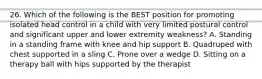 26. Which of the following is the BEST position for promoting isolated head control in a child with very limited postural control and significant upper and lower extremity weakness? A. Standing in a standing frame with knee and hip support B. Quadruped with chest supported in a sling C. Prone over a wedge D. Sitting on a therapy ball with hips supported by the therapist