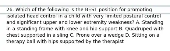 26. Which of the following is the BEST position for promoting isolated head control in a child with very limited postural control and significant upper and lower extremity weakness? A. Standing in a standing frame with knee and hip support B. Quadruped with chest supported in a sling C. Prone over a wedge D. Sitting on a therapy ball with hips supported by the therapist