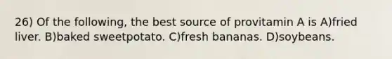 26) Of the following, the best source of provitamin A is A)fried liver. B)baked sweetpotato. C)fresh bananas. D)soybeans.