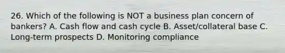 26. Which of the following is NOT a business plan concern of bankers? A. Cash flow and cash cycle B. Asset/collateral base C. Long-term prospects D. Monitoring compliance