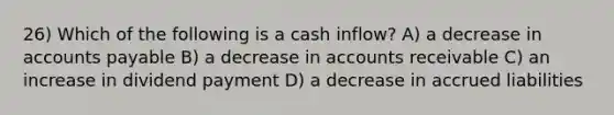 26) Which of the following is a cash inflow? A) a decrease in <a href='https://www.questionai.com/knowledge/kWc3IVgYEK-accounts-payable' class='anchor-knowledge'>accounts payable</a> B) a decrease in accounts receivable C) an increase in dividend payment D) a decrease in accrued liabilities