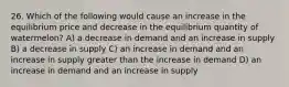 26. Which of the following would cause an increase in the equilibrium price and decrease in the equilibrium quantity of watermelon? A) a decrease in demand and an increase in supply B) a decrease in supply C) an increase in demand and an increase in supply greater than the increase in demand D) an increase in demand and an increase in supply