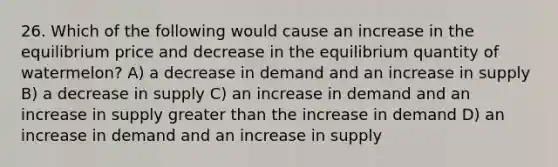 26. Which of the following would cause an increase in the equilibrium price and decrease in the equilibrium quantity of watermelon? A) a decrease in demand and an increase in supply B) a decrease in supply C) an increase in demand and an increase in supply greater than the increase in demand D) an increase in demand and an increase in supply