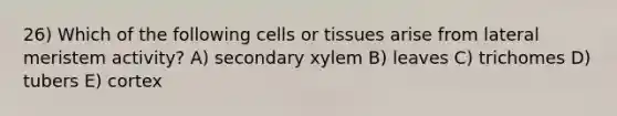 26) Which of the following cells or tissues arise from lateral meristem activity? A) secondary xylem B) leaves C) trichomes D) tubers E) cortex