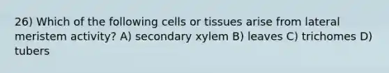 26) Which of the following cells or tissues arise from lateral meristem activity? A) secondary xylem B) leaves C) trichomes D) tubers