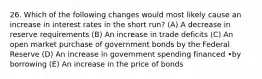 26. Which of the following changes would most likely cause an increase in interest rates in the short run? (A) A decrease in reserve requirements (B) An increase in trade deficits (C) An open market purchase of government bonds by the Federal Reserve (D) An increase in government spending financed •by borrowing (E) An increase in the price of bonds