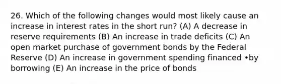 26. Which of the following changes would most likely cause an increase in interest rates in the short run? (A) A decrease in reserve requirements (B) An increase in trade deficits (C) An open market purchase of government bonds by the Federal Reserve (D) An increase in government spending financed •by borrowing (E) An increase in the price of bonds