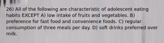 26) All of the following are characteristic of adolescent eating habits EXCEPT A) low intake of fruits and vegetables. B) preference for fast food and convenience foods. C) regular consumption of three meals per day. D) soft drinks preferred over milk.