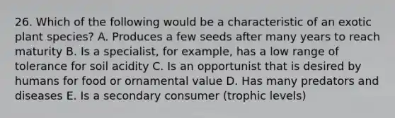 26. Which of the following would be a characteristic of an exotic plant species? A. Produces a few seeds after many years to reach maturity B. Is a specialist, for example, has a low range of tolerance for soil acidity C. Is an opportunist that is desired by humans for food or ornamental value D. Has many predators and diseases E. Is a secondary consumer (trophic levels)