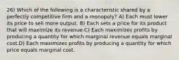 26) Which of the following is a characteristic shared by a perfectly competitive firm and a monopoly? A) Each must lower its price to sell more output. B) Each sets a price for its product that will maximize its revenue.C) Each maximizes profits by producing a quantity for which marginal revenue equals marginal cost.D) Each maximizes profits by producing a quantity for which price equals marginal cost.