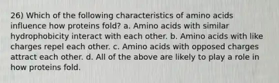 26) Which of the following characteristics of amino acids influence how proteins fold? a. Amino acids with similar hydrophobicity interact with each other. b. Amino acids with like charges repel each other. c. Amino acids with opposed charges attract each other. d. All of the above are likely to play a role in how proteins fold.