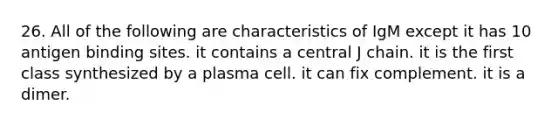 26. All of the following are characteristics of IgM except it has 10 antigen binding sites. it contains a central J chain. it is the first class synthesized by a plasma cell. it can fix complement. it is a dimer.