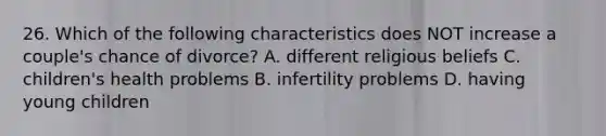 26. Which of the following characteristics does NOT increase a couple's chance of divorce? A. different religious beliefs C. children's health problems B. infertility problems D. having young children