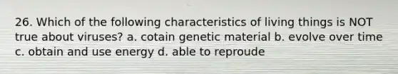 26. Which of the following characteristics of living things is NOT true about viruses? a. cotain genetic material b. evolve over time c. obtain and use energy d. able to reproude