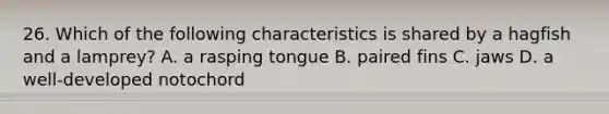 26. Which of the following characteristics is shared by a hagfish and a lamprey? A. a rasping tongue B. paired fins C. jaws D. a well-developed notochord