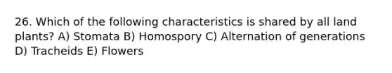 26. Which of the following characteristics is shared by all land plants? A) Stomata B) Homospory C) Alternation of generations D) Tracheids E) Flowers