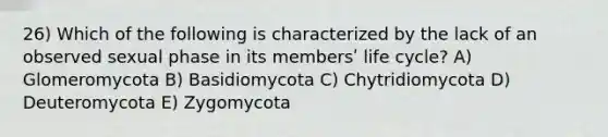 26) Which of the following is characterized by the lack of an observed sexual phase in its membersʹ life cycle? A) Glomeromycota B) Basidiomycota C) Chytridiomycota D) Deuteromycota E) Zygomycota