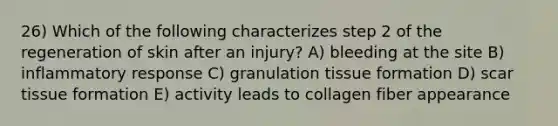 26) Which of the following characterizes step 2 of the regeneration of skin after an injury? A) bleeding at the site B) inflammatory response C) granulation tissue formation D) scar tissue formation E) activity leads to collagen fiber appearance